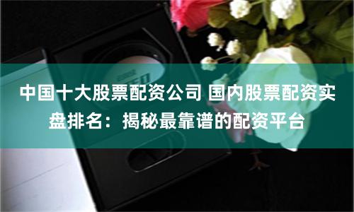 中国十大股票配资公司 国内股票配资实盘排名：揭秘最靠谱的配资平台