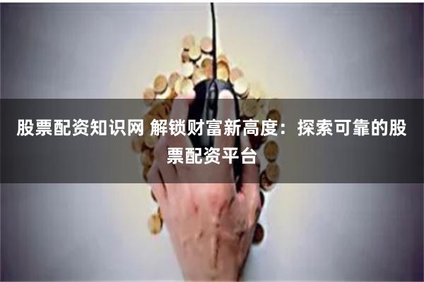 股票配资知识网 解锁财富新高度：探索可靠的股票配资平台