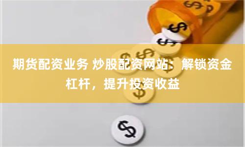 期货配资业务 炒股配资网站：解锁资金杠杆，提升投资收益