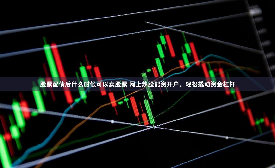 股票配债后什么时候可以卖股票 网上炒股配资开户，轻松撬动资金杠杆