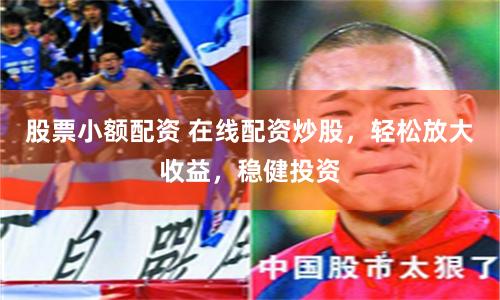 股票小额配资 在线配资炒股，轻松放大收益，稳健投资