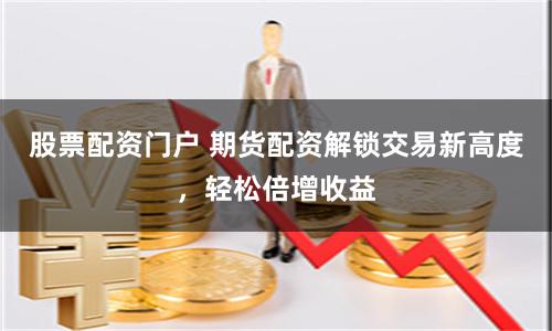 股票配资门户 期货配资解锁交易新高度，轻松倍增收益