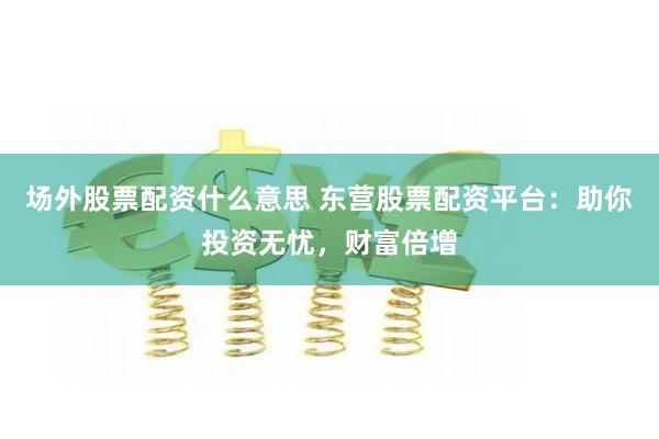 场外股票配资什么意思 东营股票配资平台：助你投资无忧，财富倍增