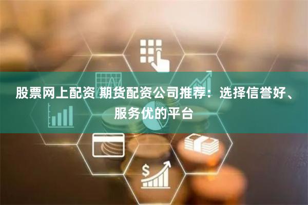 股票网上配资 期货配资公司推荐：选择信誉好、服务优的平台