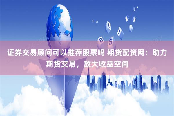 证券交易顾问可以推荐股票吗 期货配资网：助力期货交易，放大收益空间