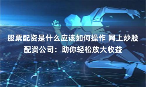 股票配资是什么应该如何操作 网上炒股配资公司：助你轻松放大收益