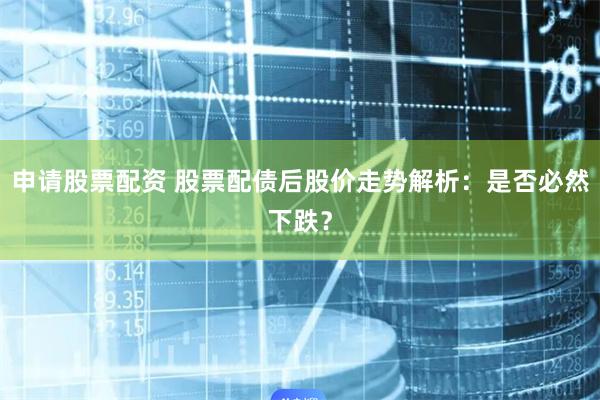 申请股票配资 股票配债后股价走势解析：是否必然下跌？